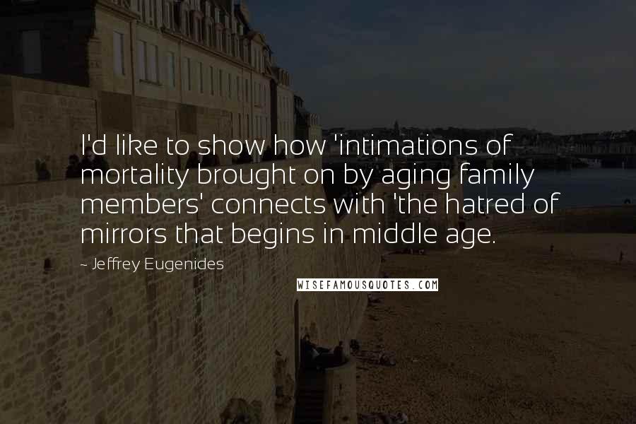 Jeffrey Eugenides Quotes: I'd like to show how 'intimations of mortality brought on by aging family members' connects with 'the hatred of mirrors that begins in middle age.