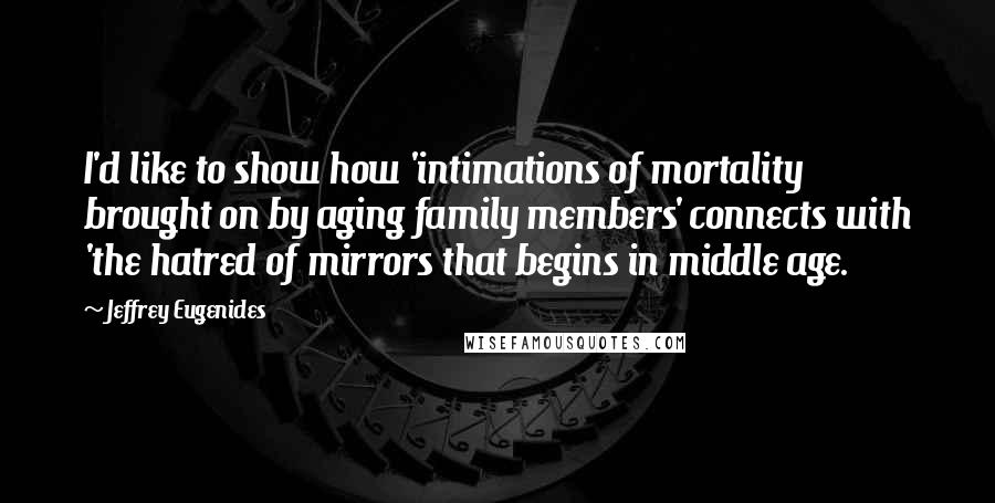 Jeffrey Eugenides Quotes: I'd like to show how 'intimations of mortality brought on by aging family members' connects with 'the hatred of mirrors that begins in middle age.