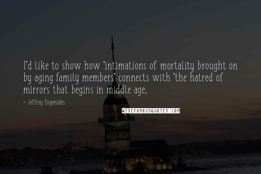 Jeffrey Eugenides Quotes: I'd like to show how 'intimations of mortality brought on by aging family members' connects with 'the hatred of mirrors that begins in middle age.