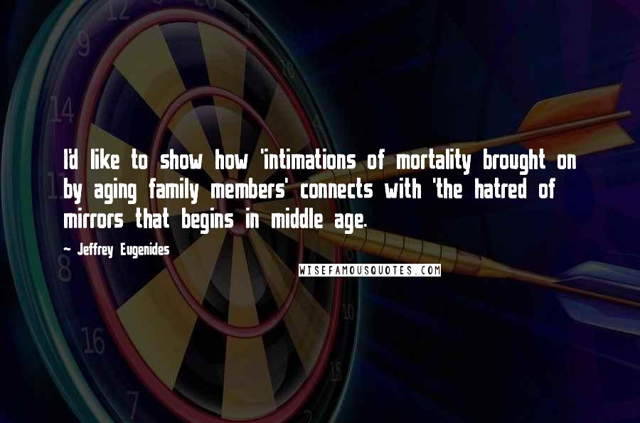 Jeffrey Eugenides Quotes: I'd like to show how 'intimations of mortality brought on by aging family members' connects with 'the hatred of mirrors that begins in middle age.