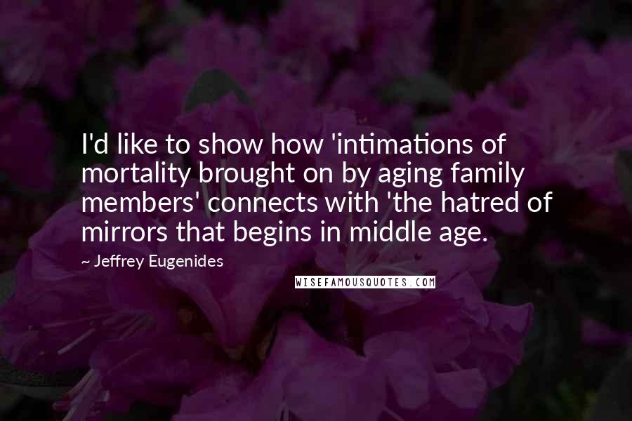 Jeffrey Eugenides Quotes: I'd like to show how 'intimations of mortality brought on by aging family members' connects with 'the hatred of mirrors that begins in middle age.