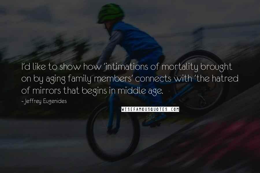 Jeffrey Eugenides Quotes: I'd like to show how 'intimations of mortality brought on by aging family members' connects with 'the hatred of mirrors that begins in middle age.