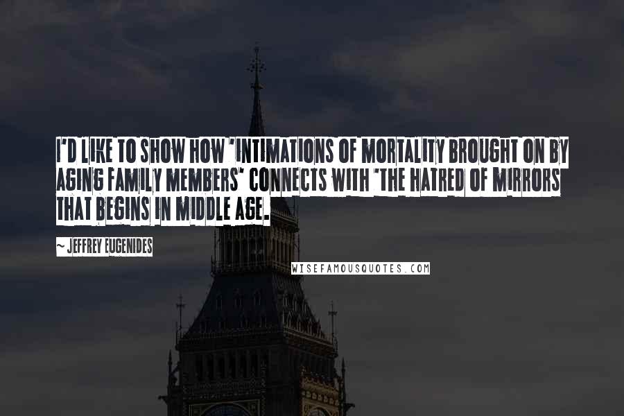 Jeffrey Eugenides Quotes: I'd like to show how 'intimations of mortality brought on by aging family members' connects with 'the hatred of mirrors that begins in middle age.