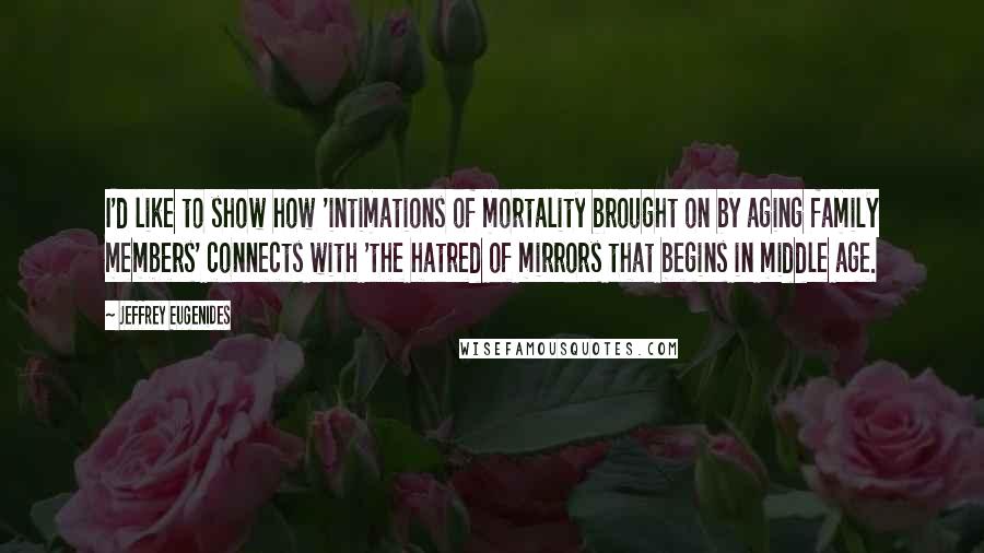 Jeffrey Eugenides Quotes: I'd like to show how 'intimations of mortality brought on by aging family members' connects with 'the hatred of mirrors that begins in middle age.