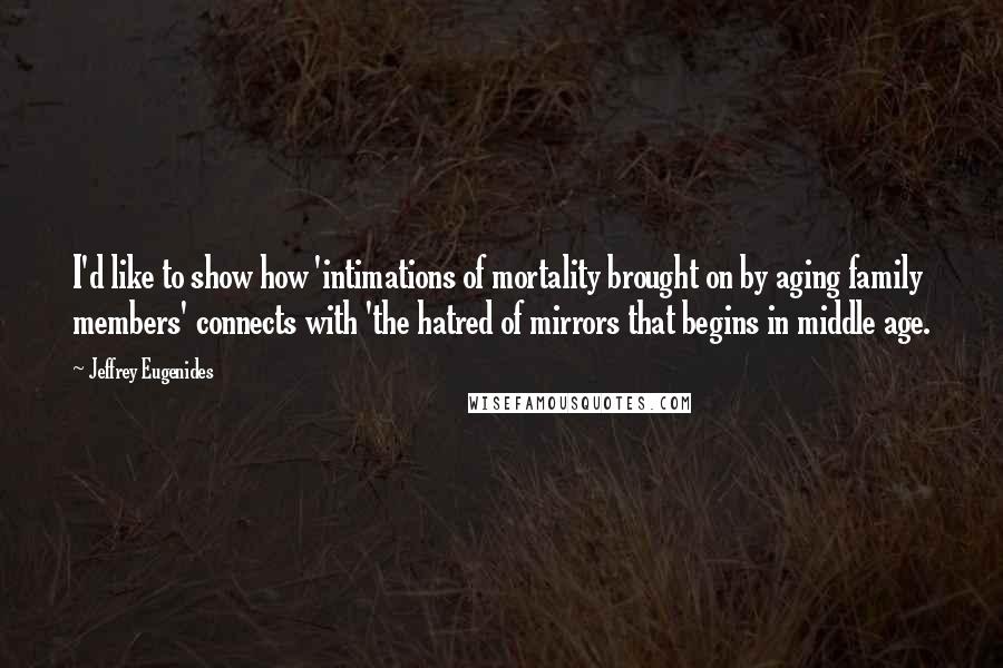 Jeffrey Eugenides Quotes: I'd like to show how 'intimations of mortality brought on by aging family members' connects with 'the hatred of mirrors that begins in middle age.