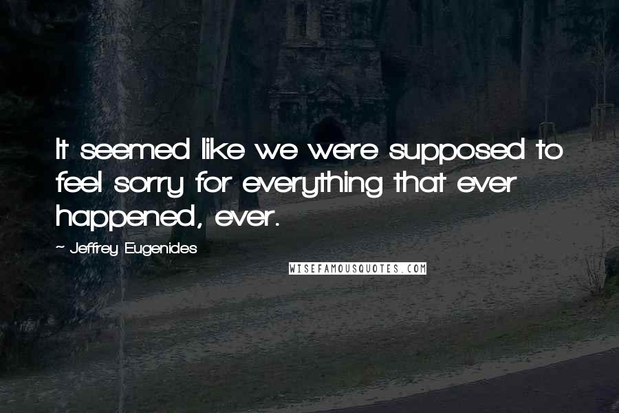 Jeffrey Eugenides Quotes: It seemed like we were supposed to feel sorry for everything that ever happened, ever.