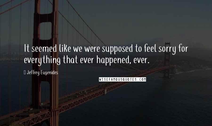 Jeffrey Eugenides Quotes: It seemed like we were supposed to feel sorry for everything that ever happened, ever.