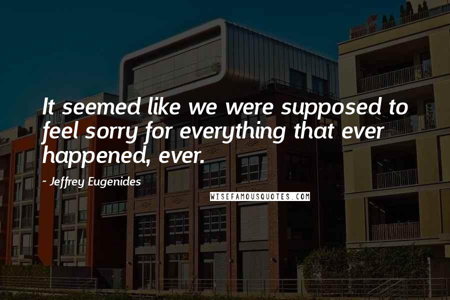 Jeffrey Eugenides Quotes: It seemed like we were supposed to feel sorry for everything that ever happened, ever.