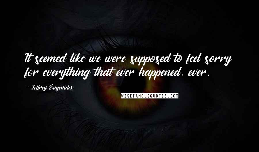 Jeffrey Eugenides Quotes: It seemed like we were supposed to feel sorry for everything that ever happened, ever.
