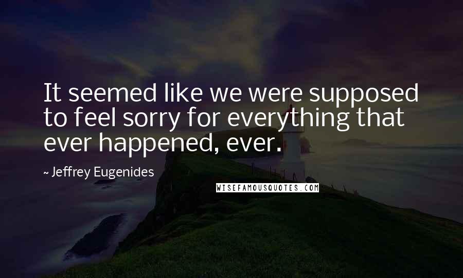 Jeffrey Eugenides Quotes: It seemed like we were supposed to feel sorry for everything that ever happened, ever.