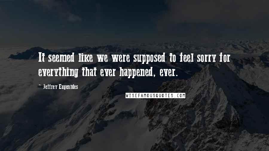Jeffrey Eugenides Quotes: It seemed like we were supposed to feel sorry for everything that ever happened, ever.