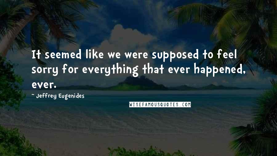 Jeffrey Eugenides Quotes: It seemed like we were supposed to feel sorry for everything that ever happened, ever.