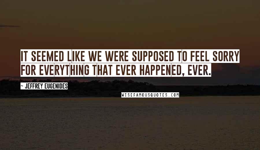 Jeffrey Eugenides Quotes: It seemed like we were supposed to feel sorry for everything that ever happened, ever.