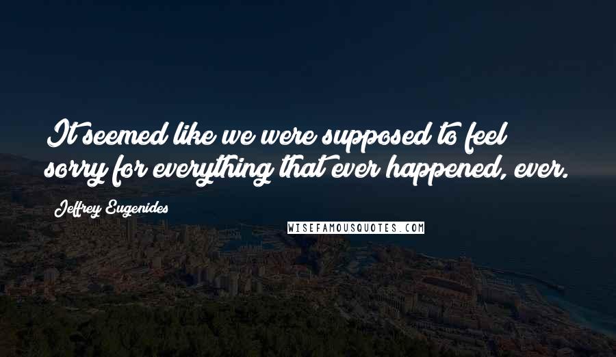 Jeffrey Eugenides Quotes: It seemed like we were supposed to feel sorry for everything that ever happened, ever.