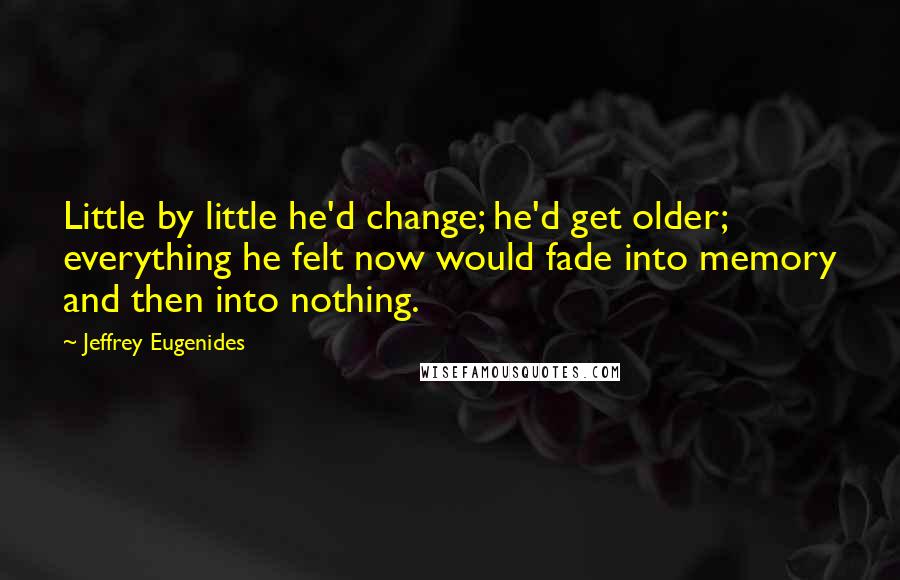 Jeffrey Eugenides Quotes: Little by little he'd change; he'd get older; everything he felt now would fade into memory and then into nothing.