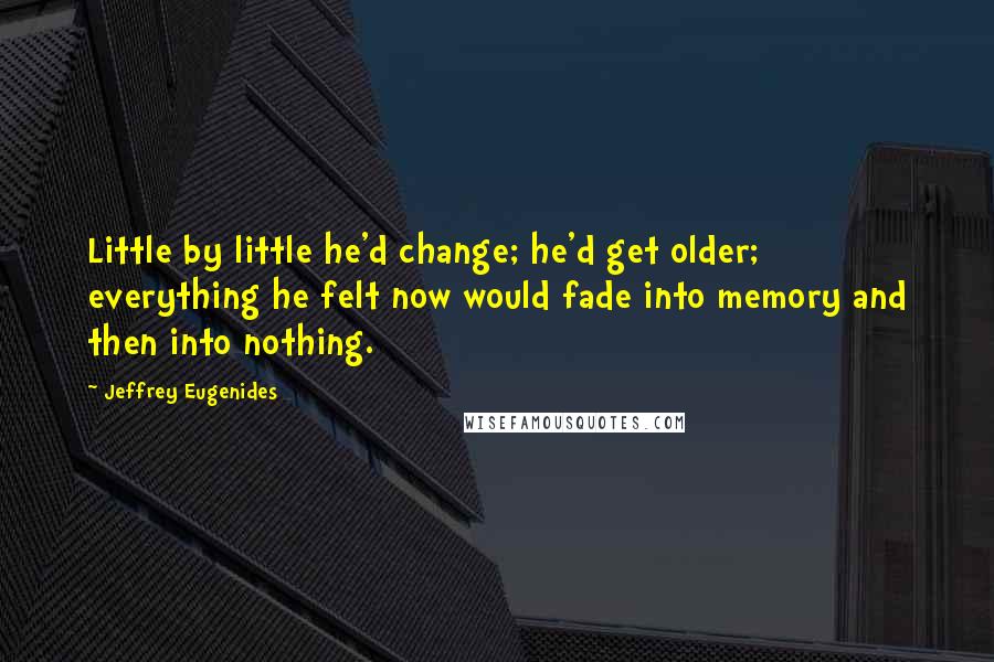 Jeffrey Eugenides Quotes: Little by little he'd change; he'd get older; everything he felt now would fade into memory and then into nothing.