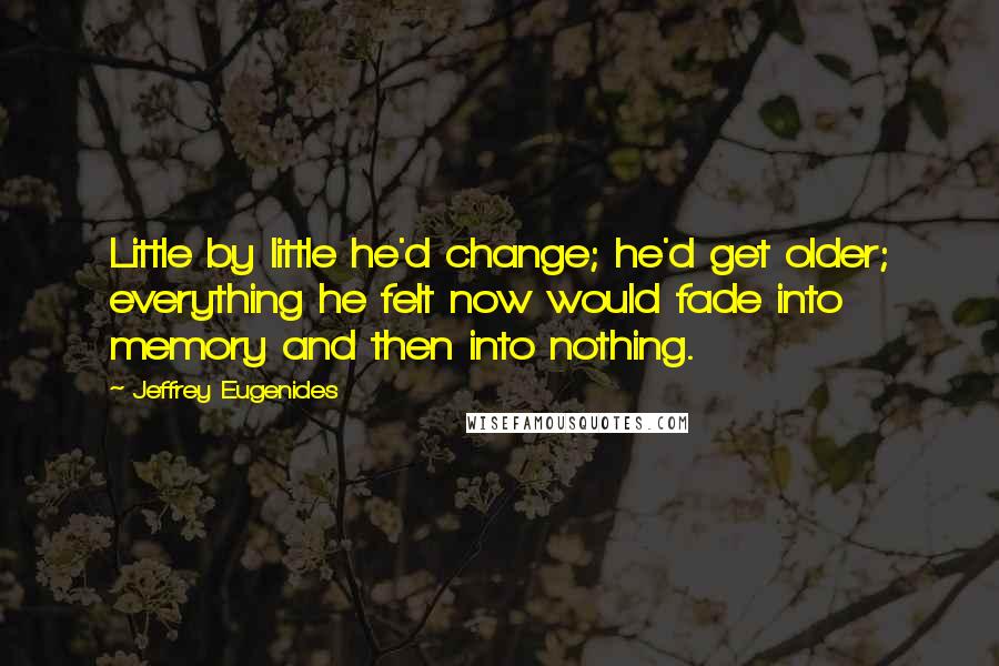 Jeffrey Eugenides Quotes: Little by little he'd change; he'd get older; everything he felt now would fade into memory and then into nothing.