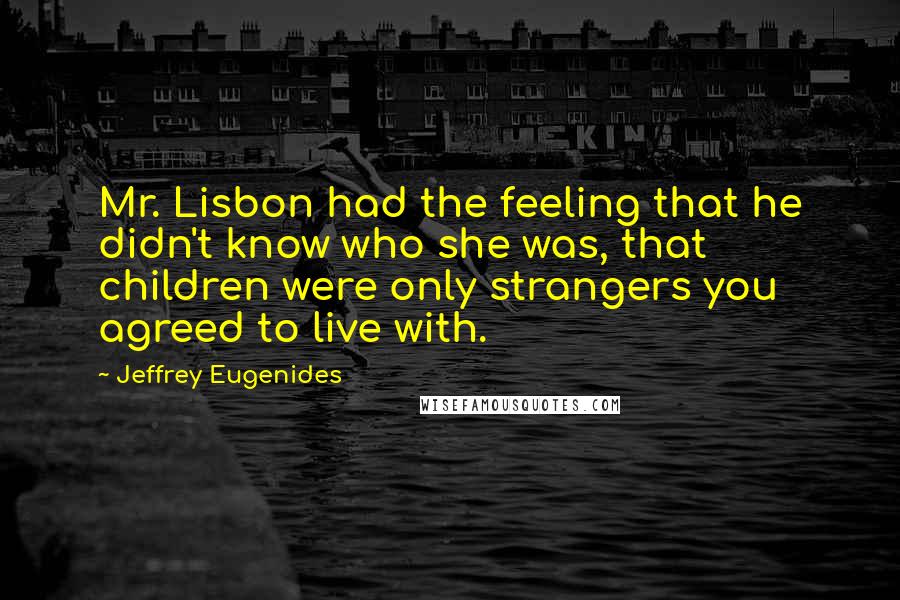 Jeffrey Eugenides Quotes: Mr. Lisbon had the feeling that he didn't know who she was, that children were only strangers you agreed to live with.