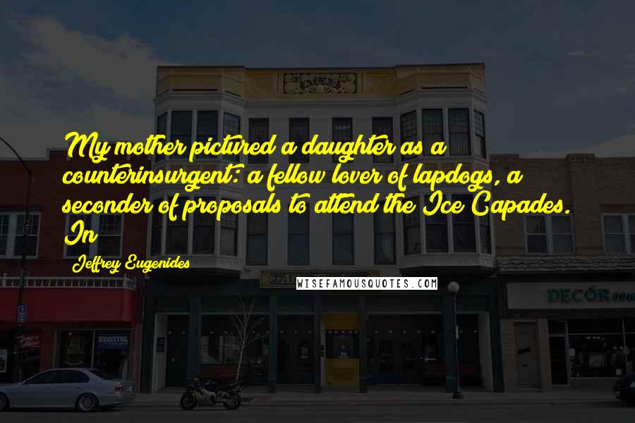 Jeffrey Eugenides Quotes: My mother pictured a daughter as a counterinsurgent: a fellow lover of lapdogs, a seconder of proposals to attend the Ice Capades. In