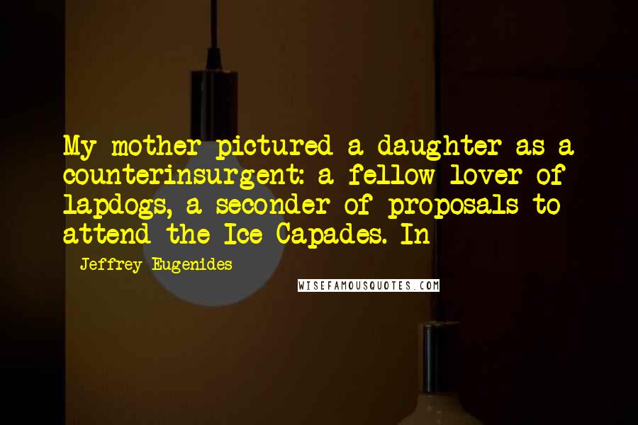Jeffrey Eugenides Quotes: My mother pictured a daughter as a counterinsurgent: a fellow lover of lapdogs, a seconder of proposals to attend the Ice Capades. In