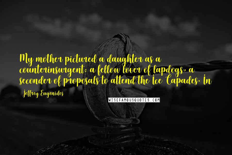 Jeffrey Eugenides Quotes: My mother pictured a daughter as a counterinsurgent: a fellow lover of lapdogs, a seconder of proposals to attend the Ice Capades. In