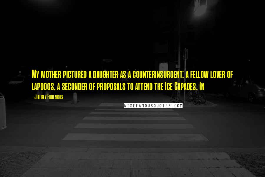 Jeffrey Eugenides Quotes: My mother pictured a daughter as a counterinsurgent: a fellow lover of lapdogs, a seconder of proposals to attend the Ice Capades. In