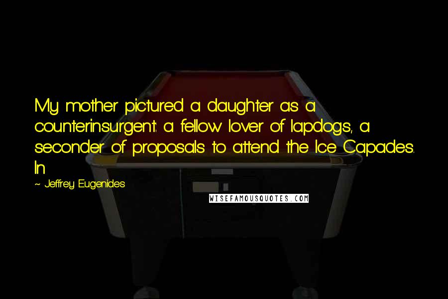 Jeffrey Eugenides Quotes: My mother pictured a daughter as a counterinsurgent: a fellow lover of lapdogs, a seconder of proposals to attend the Ice Capades. In