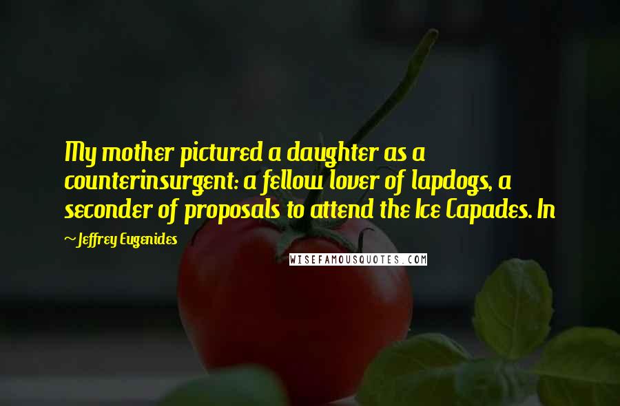 Jeffrey Eugenides Quotes: My mother pictured a daughter as a counterinsurgent: a fellow lover of lapdogs, a seconder of proposals to attend the Ice Capades. In