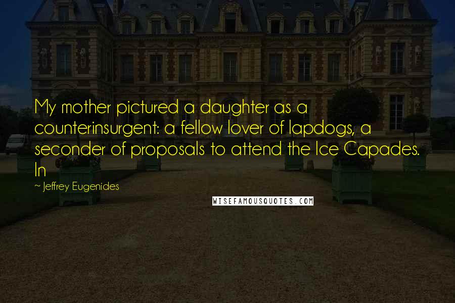 Jeffrey Eugenides Quotes: My mother pictured a daughter as a counterinsurgent: a fellow lover of lapdogs, a seconder of proposals to attend the Ice Capades. In