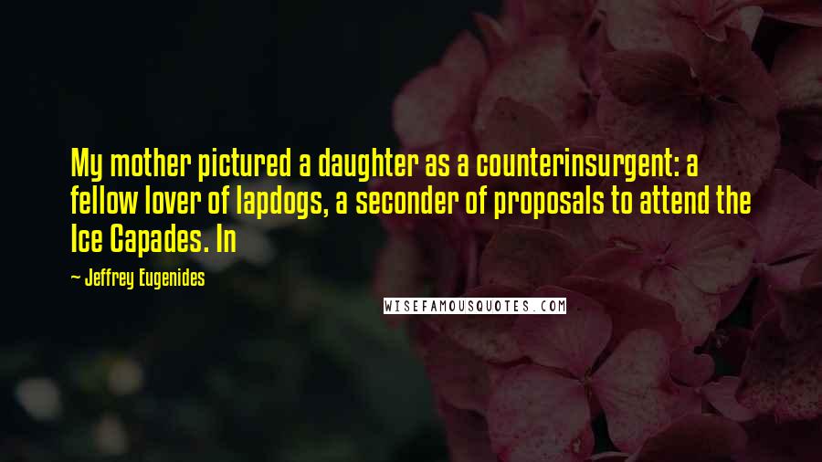 Jeffrey Eugenides Quotes: My mother pictured a daughter as a counterinsurgent: a fellow lover of lapdogs, a seconder of proposals to attend the Ice Capades. In