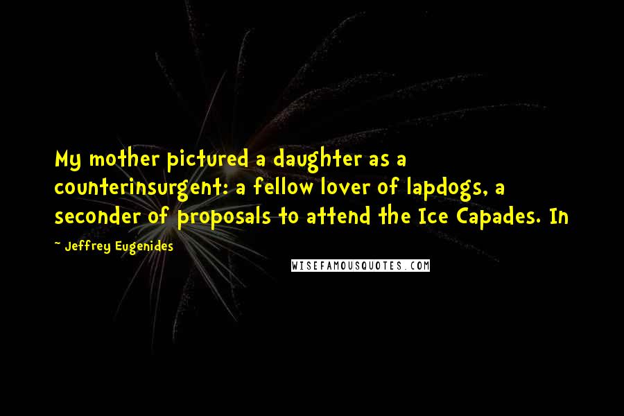 Jeffrey Eugenides Quotes: My mother pictured a daughter as a counterinsurgent: a fellow lover of lapdogs, a seconder of proposals to attend the Ice Capades. In