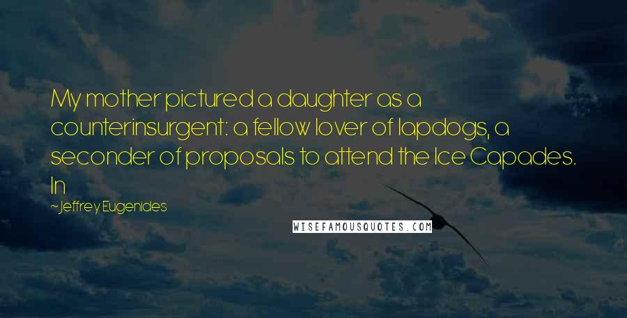 Jeffrey Eugenides Quotes: My mother pictured a daughter as a counterinsurgent: a fellow lover of lapdogs, a seconder of proposals to attend the Ice Capades. In