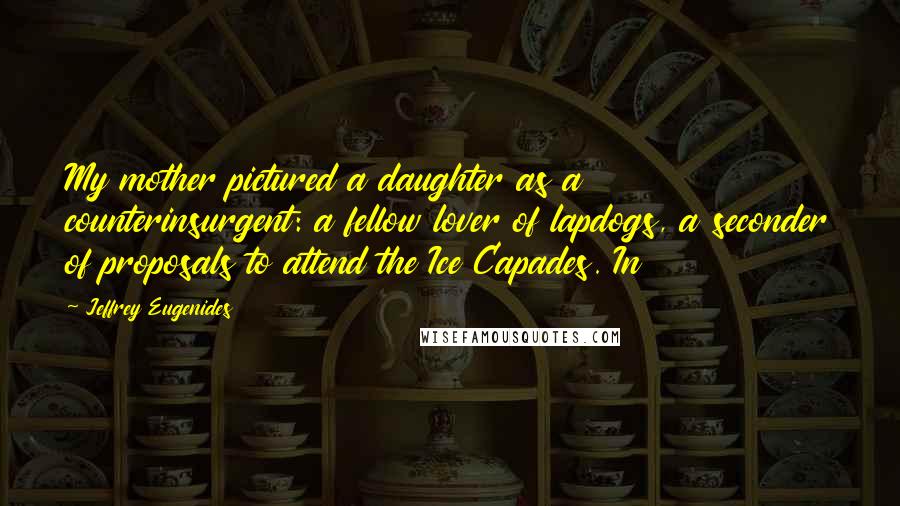 Jeffrey Eugenides Quotes: My mother pictured a daughter as a counterinsurgent: a fellow lover of lapdogs, a seconder of proposals to attend the Ice Capades. In