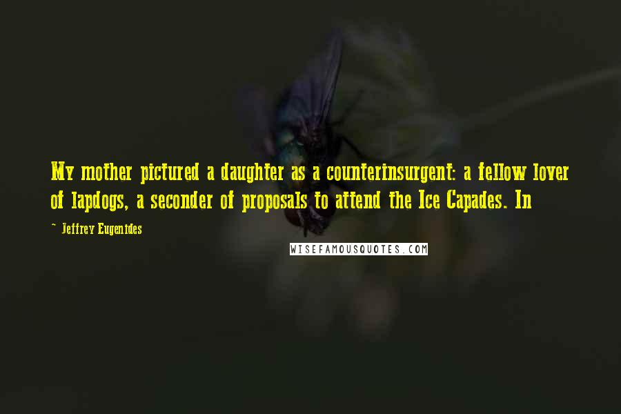 Jeffrey Eugenides Quotes: My mother pictured a daughter as a counterinsurgent: a fellow lover of lapdogs, a seconder of proposals to attend the Ice Capades. In