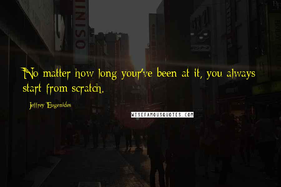 Jeffrey Eugenides Quotes: No matter how long your've been at it, you always start from scratch.