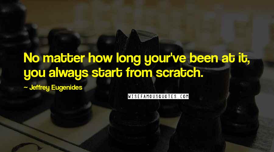 Jeffrey Eugenides Quotes: No matter how long your've been at it, you always start from scratch.