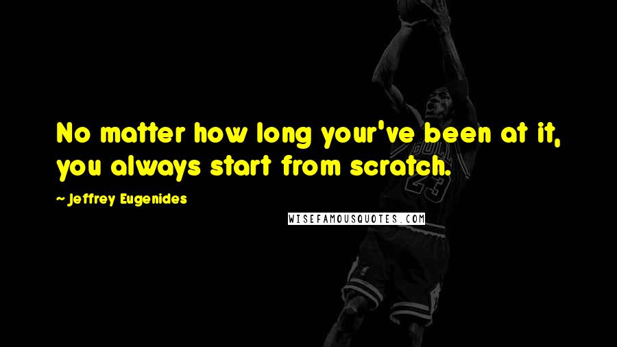 Jeffrey Eugenides Quotes: No matter how long your've been at it, you always start from scratch.