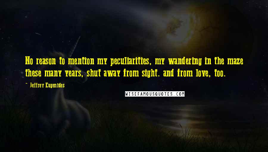 Jeffrey Eugenides Quotes: No reason to mention my peculiarities, my wandering in the maze these many years, shut away from sight. and from love, too.