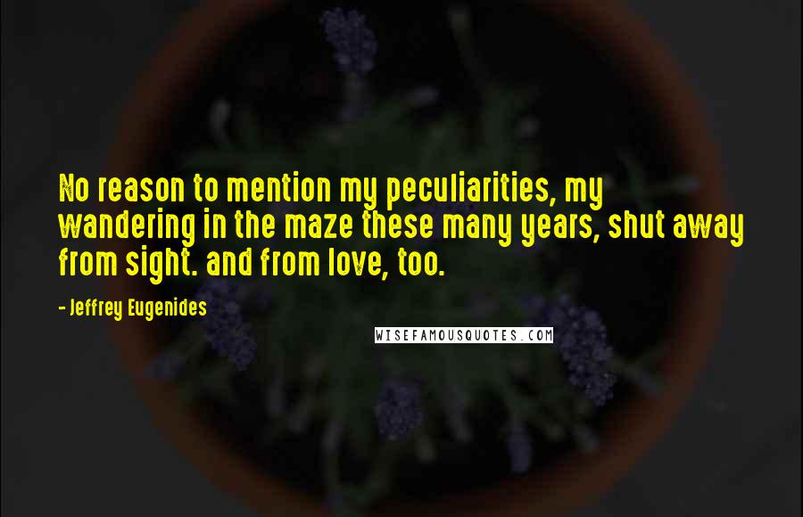 Jeffrey Eugenides Quotes: No reason to mention my peculiarities, my wandering in the maze these many years, shut away from sight. and from love, too.