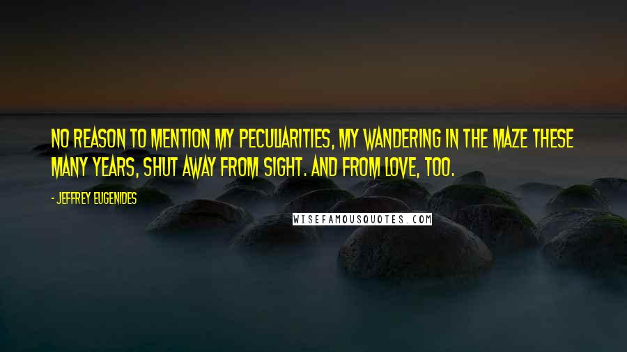 Jeffrey Eugenides Quotes: No reason to mention my peculiarities, my wandering in the maze these many years, shut away from sight. and from love, too.