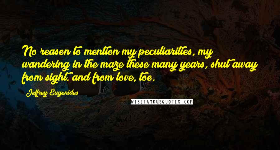 Jeffrey Eugenides Quotes: No reason to mention my peculiarities, my wandering in the maze these many years, shut away from sight. and from love, too.