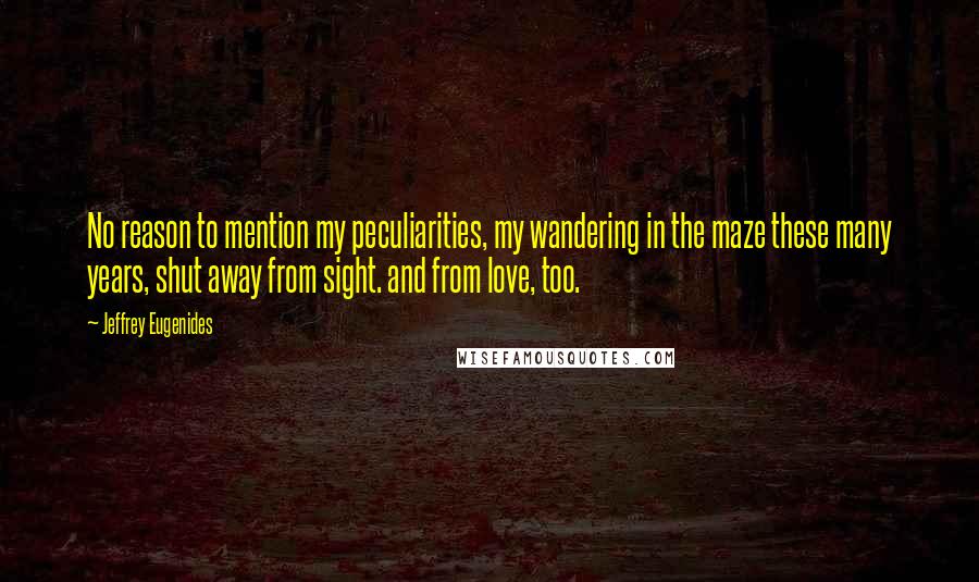 Jeffrey Eugenides Quotes: No reason to mention my peculiarities, my wandering in the maze these many years, shut away from sight. and from love, too.