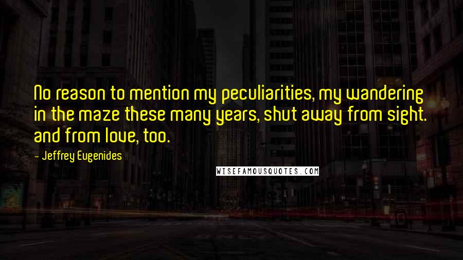 Jeffrey Eugenides Quotes: No reason to mention my peculiarities, my wandering in the maze these many years, shut away from sight. and from love, too.