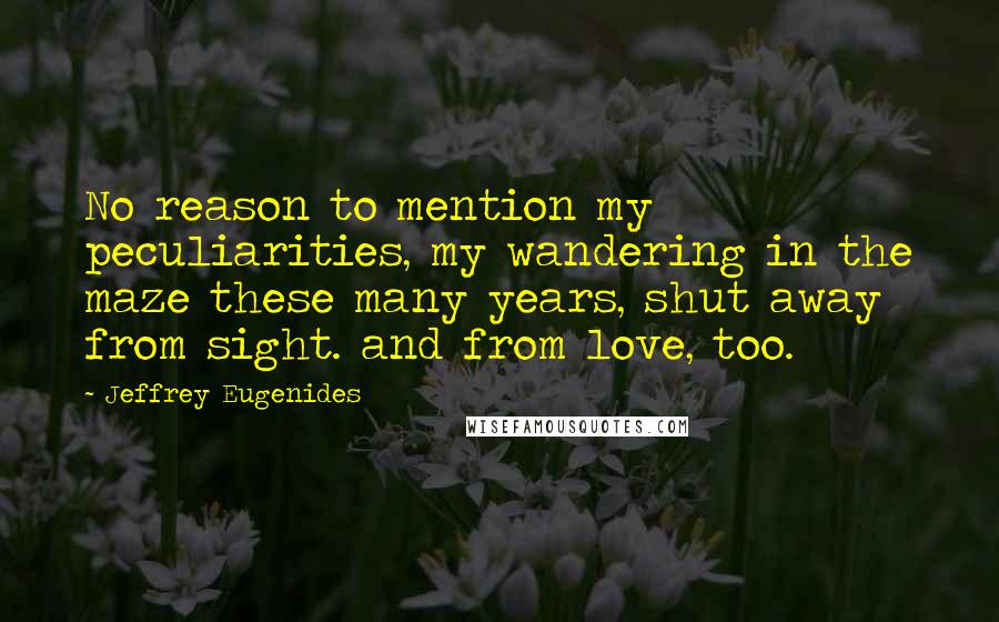 Jeffrey Eugenides Quotes: No reason to mention my peculiarities, my wandering in the maze these many years, shut away from sight. and from love, too.