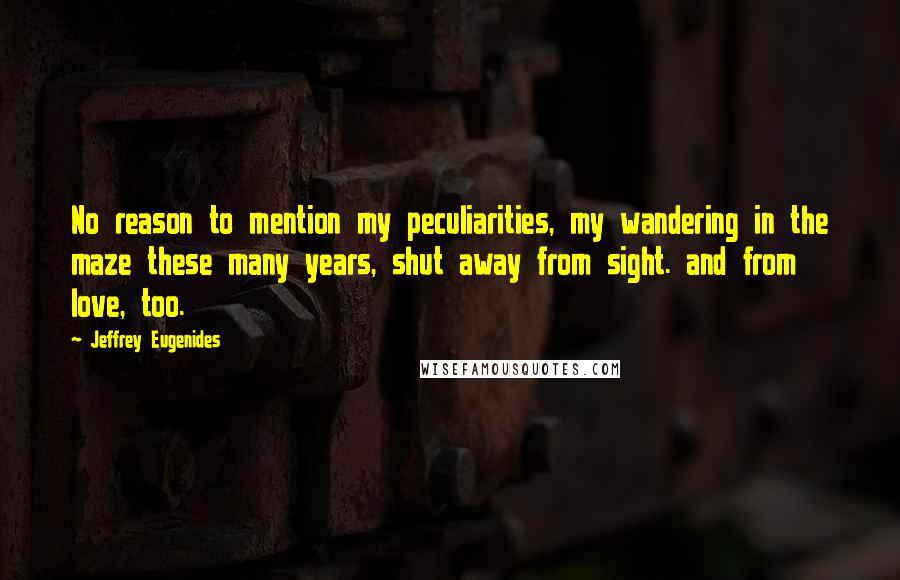 Jeffrey Eugenides Quotes: No reason to mention my peculiarities, my wandering in the maze these many years, shut away from sight. and from love, too.