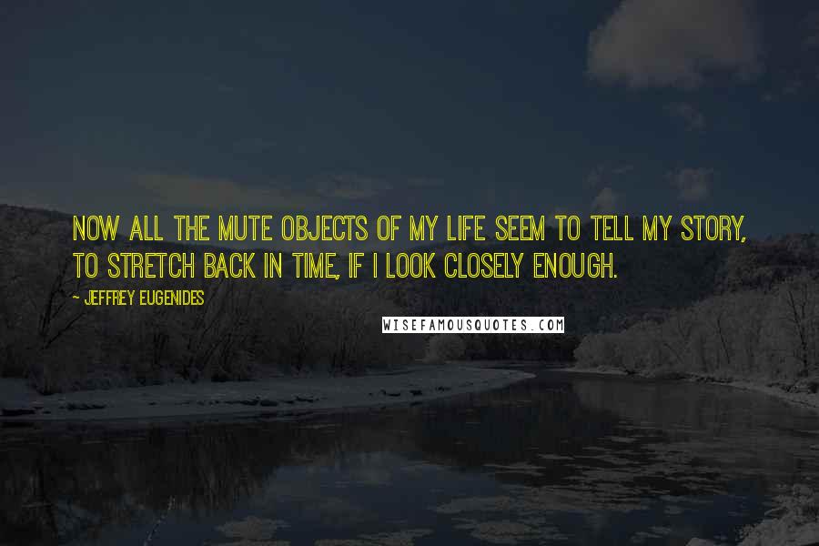 Jeffrey Eugenides Quotes: Now all the mute objects of my life seem to tell my story, to stretch back in time, if I look closely enough.