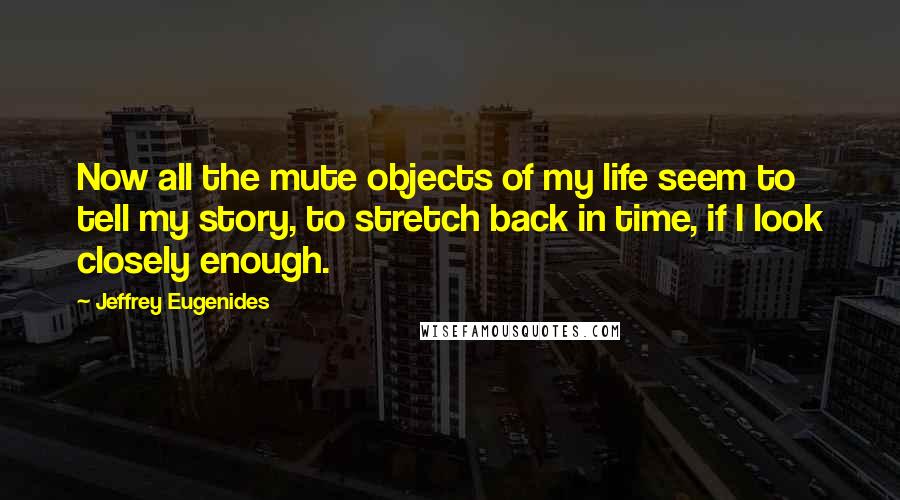 Jeffrey Eugenides Quotes: Now all the mute objects of my life seem to tell my story, to stretch back in time, if I look closely enough.