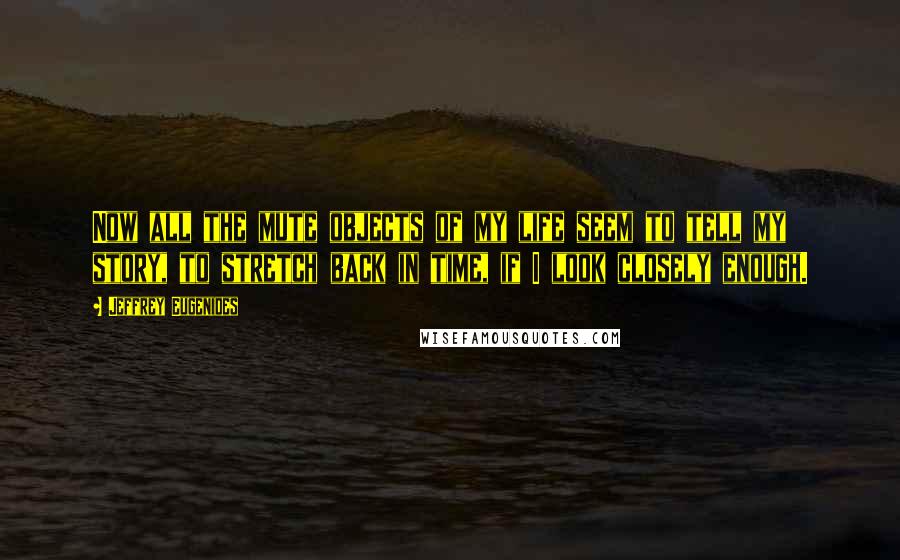 Jeffrey Eugenides Quotes: Now all the mute objects of my life seem to tell my story, to stretch back in time, if I look closely enough.