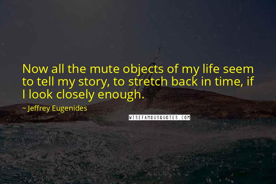 Jeffrey Eugenides Quotes: Now all the mute objects of my life seem to tell my story, to stretch back in time, if I look closely enough.