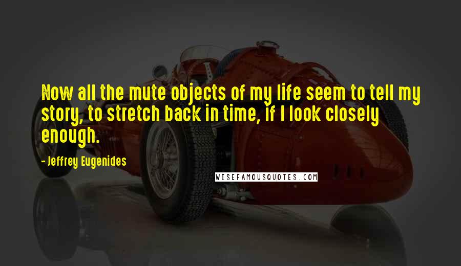 Jeffrey Eugenides Quotes: Now all the mute objects of my life seem to tell my story, to stretch back in time, if I look closely enough.